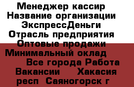 Менеджер-кассир › Название организации ­ ЭкспрессДеньги › Отрасль предприятия ­ Оптовые продажи › Минимальный оклад ­ 18 000 - Все города Работа » Вакансии   . Хакасия респ.,Саяногорск г.